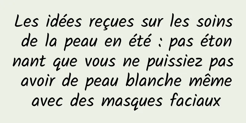 Les idées reçues sur les soins de la peau en été : pas étonnant que vous ne puissiez pas avoir de peau blanche même avec des masques faciaux