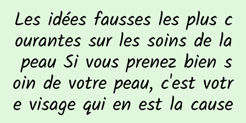 Les idées fausses les plus courantes sur les soins de la peau Si vous prenez bien soin de votre peau, c'est votre visage qui en est la cause