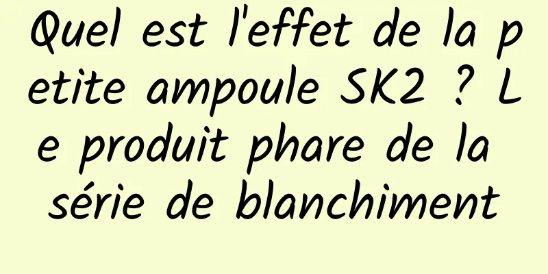 Quel est l'effet de la petite ampoule SK2 ? Le produit phare de la série de blanchiment