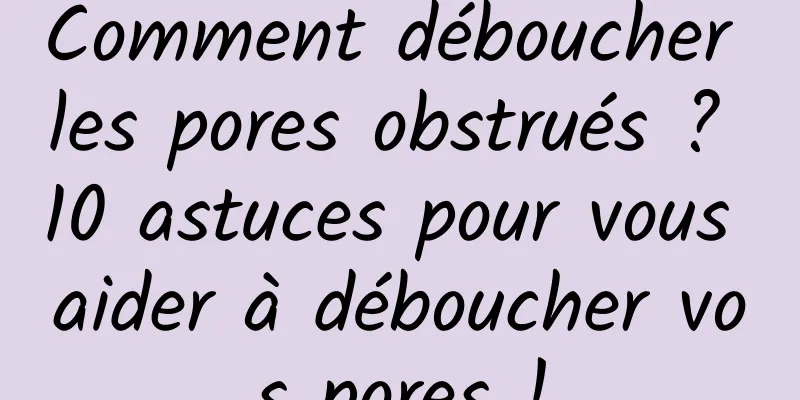 Comment déboucher les pores obstrués ? 10 astuces pour vous aider à déboucher vos pores !