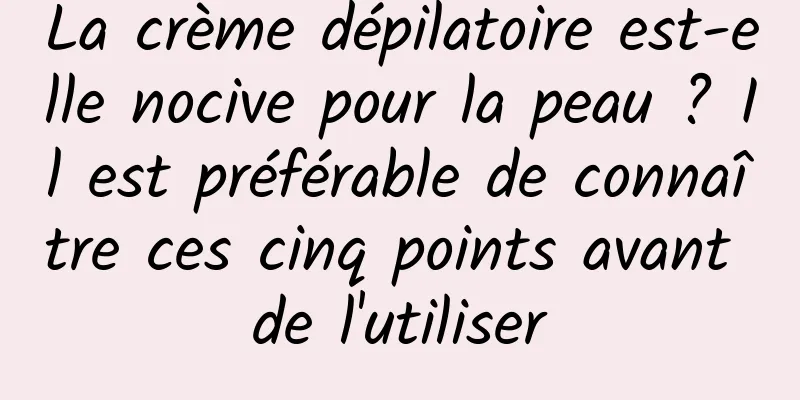 La crème dépilatoire est-elle nocive pour la peau ? Il est préférable de connaître ces cinq points avant de l'utiliser