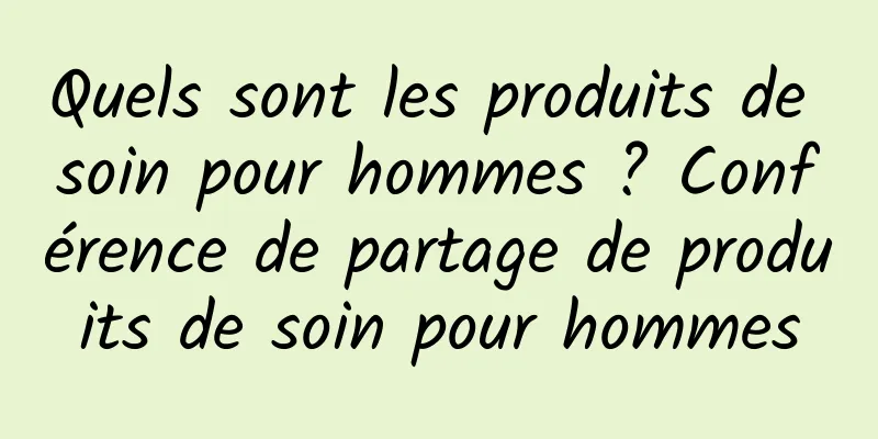 Quels sont les produits de soin pour hommes ? Conférence de partage de produits de soin pour hommes