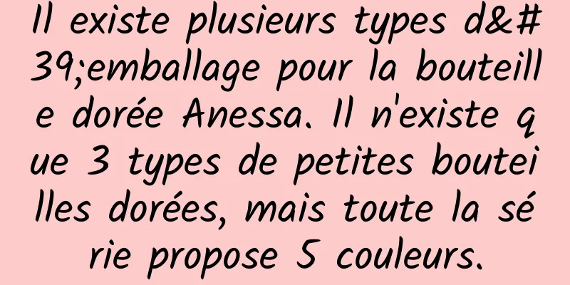 Il existe plusieurs types d'emballage pour la bouteille dorée Anessa. Il n'existe que 3 types de petites bouteilles dorées, mais toute la série propose 5 couleurs.