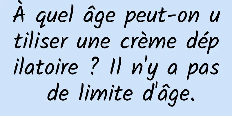 À quel âge peut-on utiliser une crème dépilatoire ? Il n'y a pas de limite d'âge.
