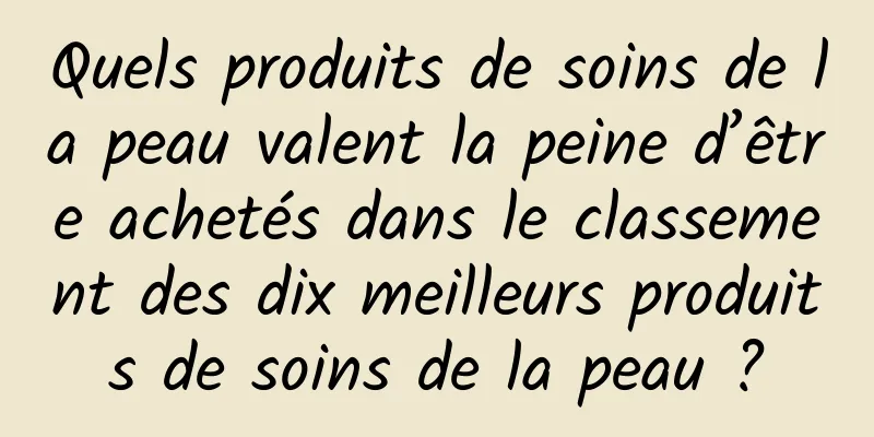 Quels produits de soins de la peau valent la peine d’être achetés dans le classement des dix meilleurs produits de soins de la peau ?