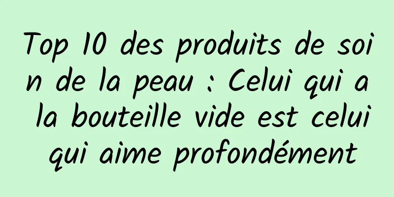 Top 10 des produits de soin de la peau : Celui qui a la bouteille vide est celui qui aime profondément