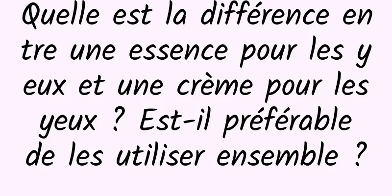 Quelle est la différence entre une essence pour les yeux et une crème pour les yeux ? Est-il préférable de les utiliser ensemble ?