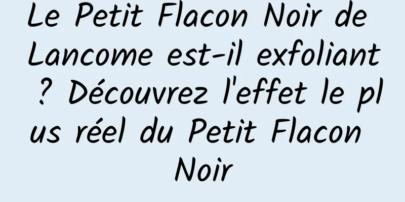 Le Petit Flacon Noir de Lancome est-il exfoliant ? Découvrez l'effet le plus réel du Petit Flacon Noir