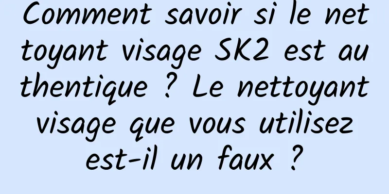 Comment savoir si le nettoyant visage SK2 est authentique ? Le nettoyant visage que vous utilisez est-il un faux ?