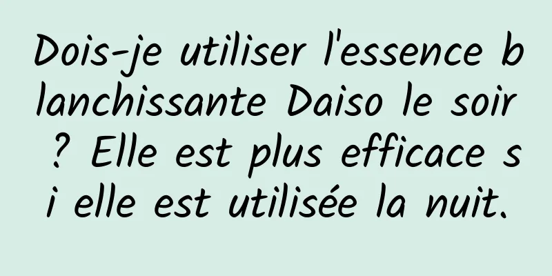 Dois-je utiliser l'essence blanchissante Daiso le soir ? Elle est plus efficace si elle est utilisée la nuit.