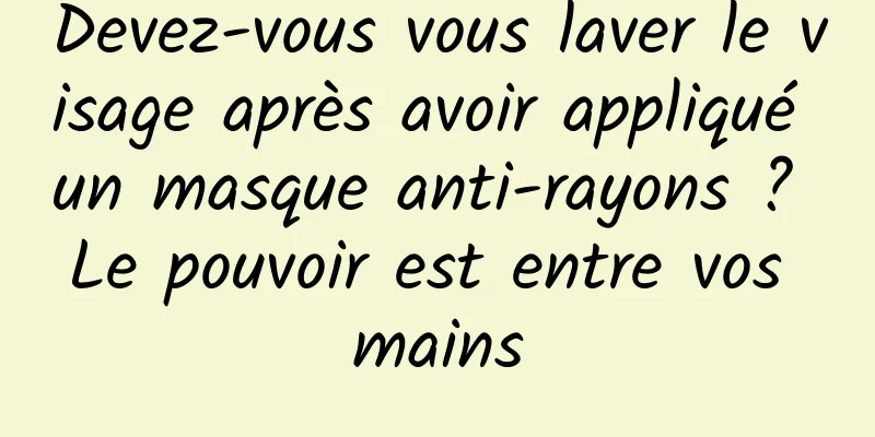 Devez-vous vous laver le visage après avoir appliqué un masque anti-rayons ? Le pouvoir est entre vos mains