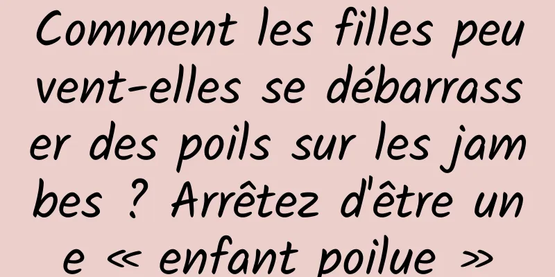 Comment les filles peuvent-elles se débarrasser des poils sur les jambes ? Arrêtez d'être une « enfant poilue »