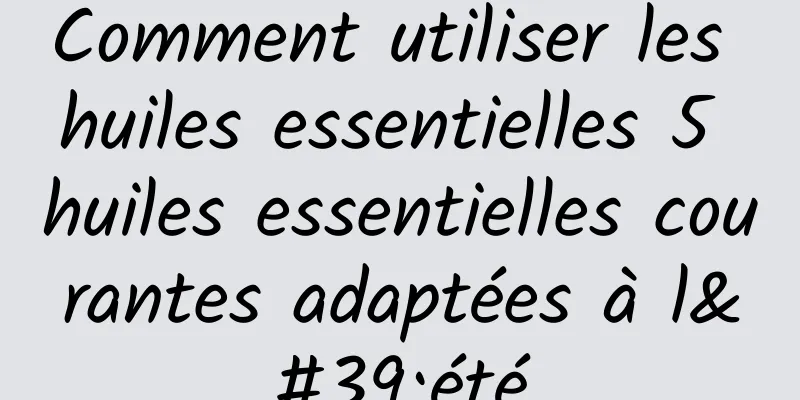 Comment utiliser les huiles essentielles 5 huiles essentielles courantes adaptées à l'été