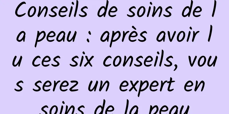 Conseils de soins de la peau : après avoir lu ces six conseils, vous serez un expert en soins de la peau