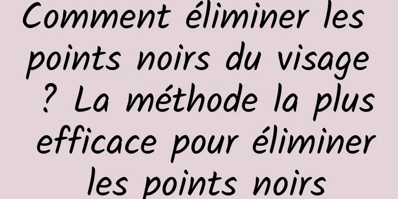 Comment éliminer les points noirs du visage ? La méthode la plus efficace pour éliminer les points noirs