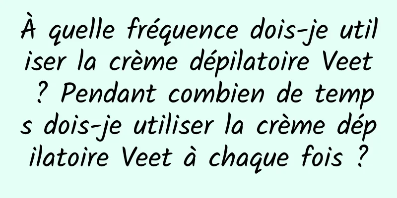 À quelle fréquence dois-je utiliser la crème dépilatoire Veet ? Pendant combien de temps dois-je utiliser la crème dépilatoire Veet à chaque fois ?