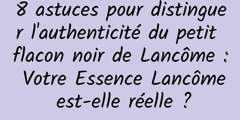 8 astuces pour distinguer l'authenticité du petit flacon noir de Lancôme : Votre Essence Lancôme est-elle réelle ?