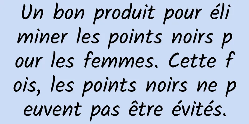 Un bon produit pour éliminer les points noirs pour les femmes. Cette fois, les points noirs ne peuvent pas être évités.
