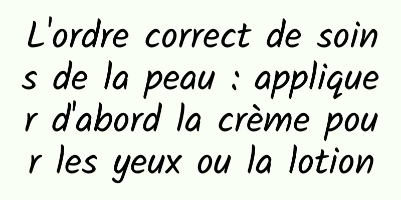 L'ordre correct de soins de la peau : appliquer d'abord la crème pour les yeux ou la lotion