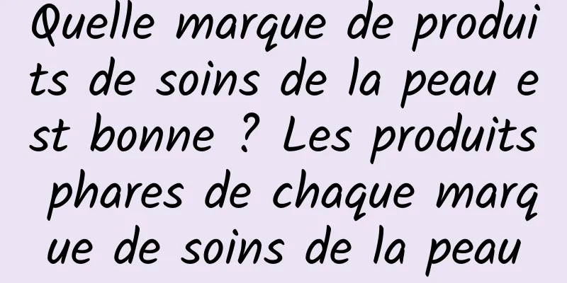 Quelle marque de produits de soins de la peau est bonne ? Les produits phares de chaque marque de soins de la peau