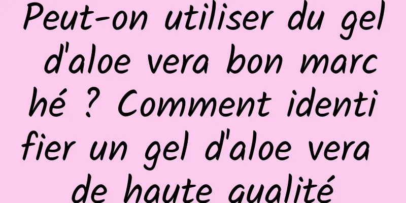 Peut-on utiliser du gel d'aloe vera bon marché ? Comment identifier un gel d'aloe vera de haute qualité