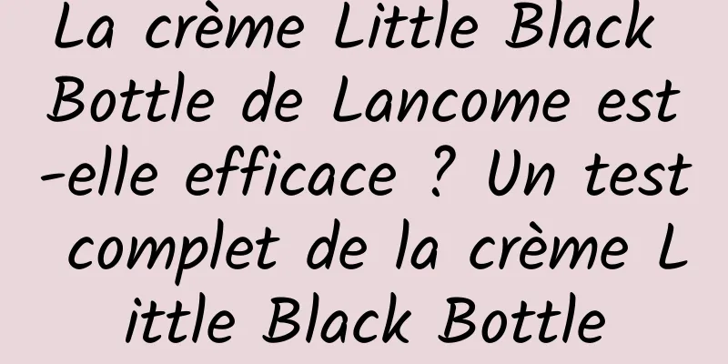 La crème Little Black Bottle de Lancome est-elle efficace ? Un test complet de la crème Little Black Bottle