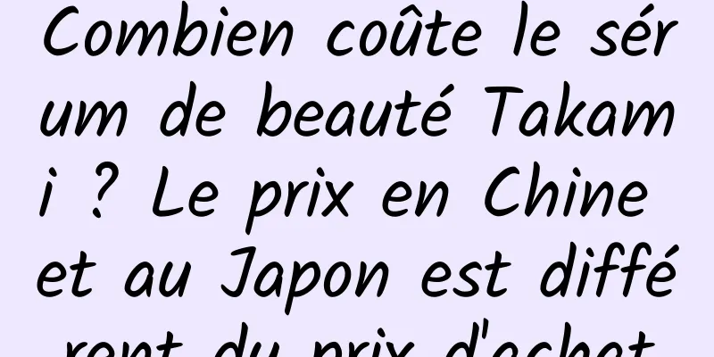 Combien coûte le sérum de beauté Takami ? Le prix en Chine et au Japon est différent du prix d'achat