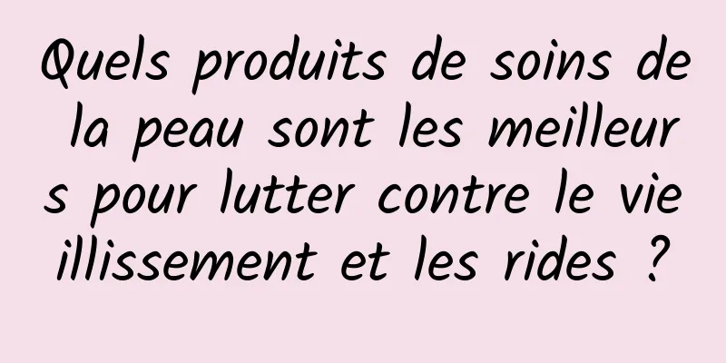 Quels produits de soins de la peau sont les meilleurs pour lutter contre le vieillissement et les rides ?