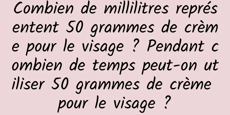 Combien de millilitres représentent 50 grammes de crème pour le visage ? Pendant combien de temps peut-on utiliser 50 grammes de crème pour le visage ?
