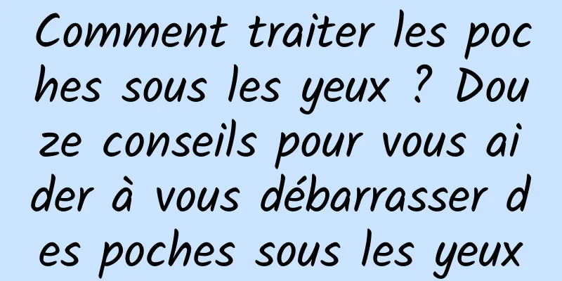 Comment traiter les poches sous les yeux ? Douze conseils pour vous aider à vous débarrasser des poches sous les yeux