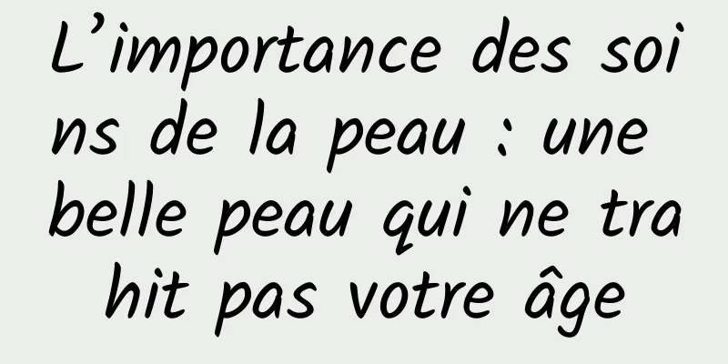 L’importance des soins de la peau : une belle peau qui ne trahit pas votre âge