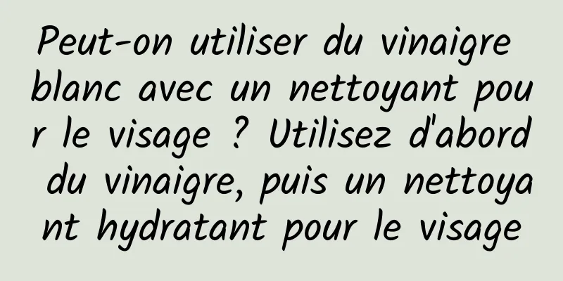 Peut-on utiliser du vinaigre blanc avec un nettoyant pour le visage ? Utilisez d'abord du vinaigre, puis un nettoyant hydratant pour le visage