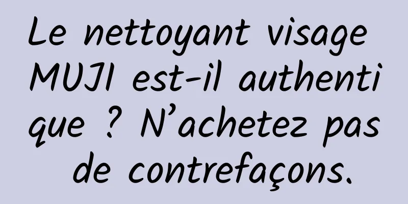 Le nettoyant visage MUJI est-il authentique ? N’achetez pas de contrefaçons.