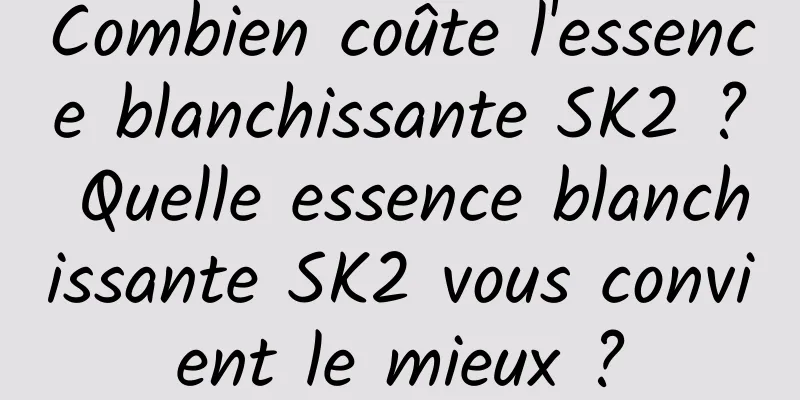 Combien coûte l'essence blanchissante SK2 ? Quelle essence blanchissante SK2 vous convient le mieux ?