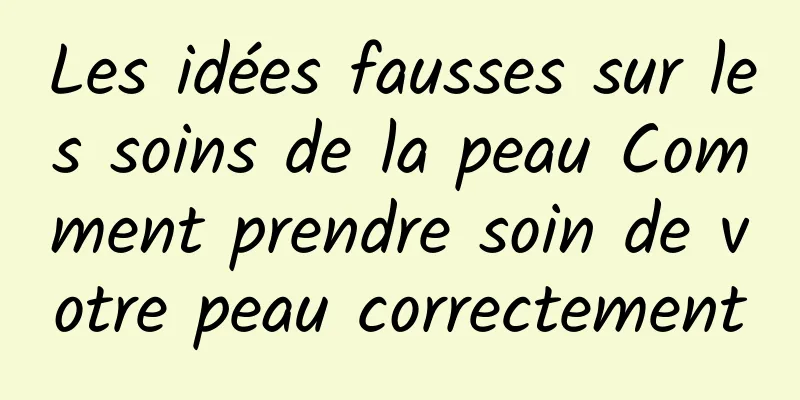 Les idées fausses sur les soins de la peau Comment prendre soin de votre peau correctement