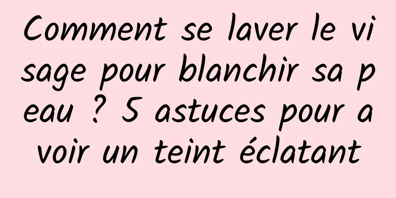 Comment se laver le visage pour blanchir sa peau ? 5 astuces pour avoir un teint éclatant