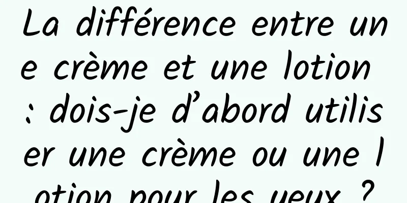 La différence entre une crème et une lotion : dois-je d’abord utiliser une crème ou une lotion pour les yeux ?