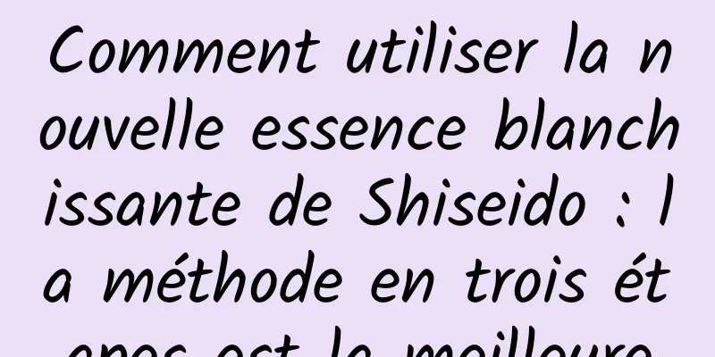 Comment utiliser la nouvelle essence blanchissante de Shiseido : la méthode en trois étapes est la meilleure