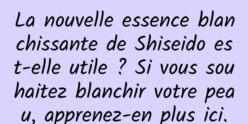 La nouvelle essence blanchissante de Shiseido est-elle utile ? Si vous souhaitez blanchir votre peau, apprenez-en plus ici.