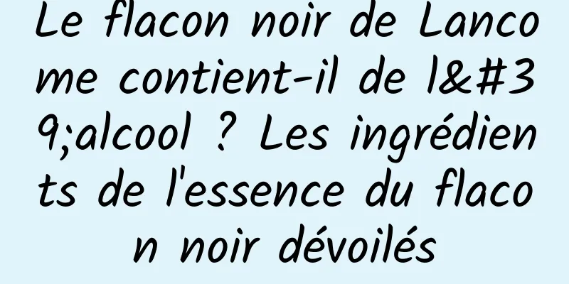 Le flacon noir de Lancome contient-il de l'alcool ? Les ingrédients de l'essence du flacon noir dévoilés