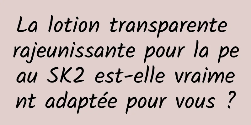 La lotion transparente rajeunissante pour la peau SK2 est-elle vraiment adaptée pour vous ?