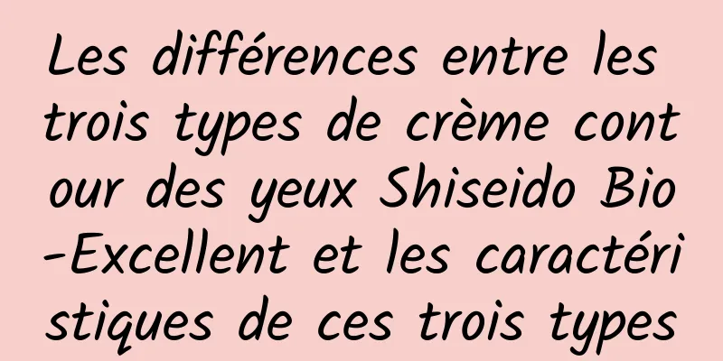 Les différences entre les trois types de crème contour des yeux Shiseido Bio-Excellent et les caractéristiques de ces trois types