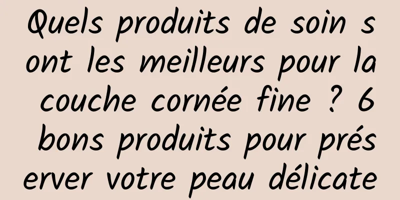 Quels produits de soin sont les meilleurs pour la couche cornée fine ? 6 bons produits pour préserver votre peau délicate