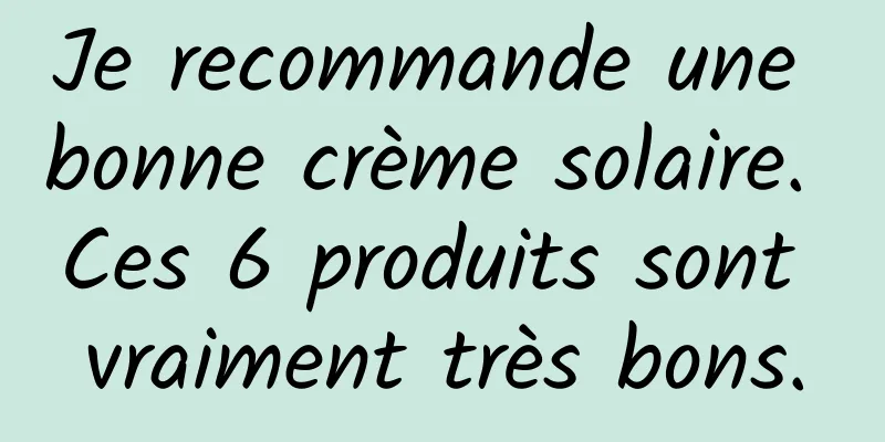Je recommande une bonne crème solaire. Ces 6 produits sont vraiment très bons.