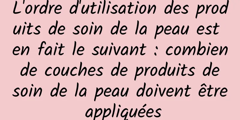L'ordre d'utilisation des produits de soin de la peau est en fait le suivant : combien de couches de produits de soin de la peau doivent être appliquées