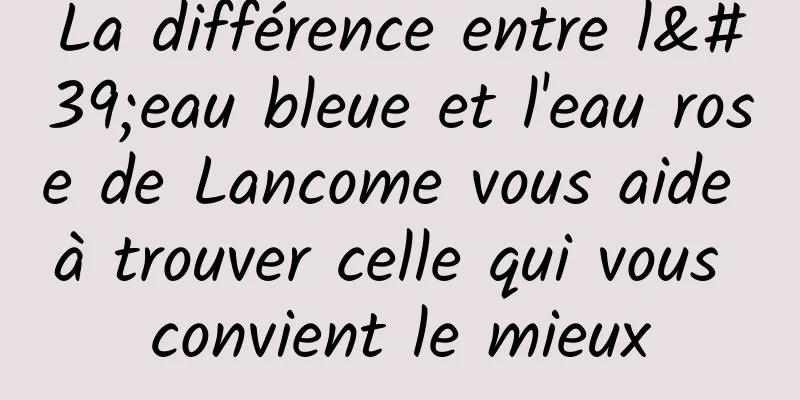 La différence entre l'eau bleue et l'eau rose de Lancome vous aide à trouver celle qui vous convient le mieux