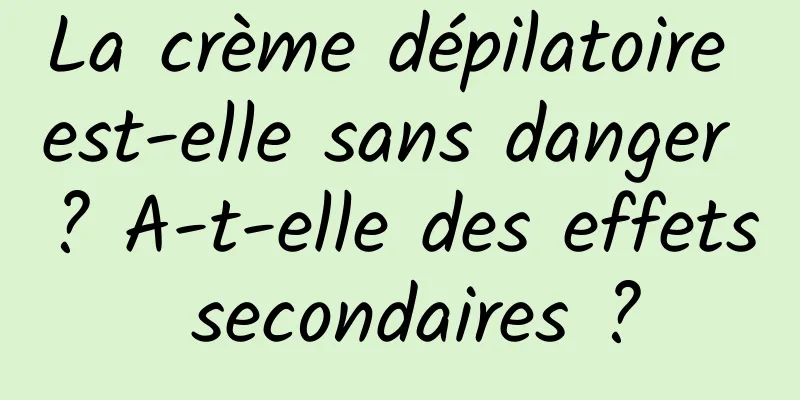 La crème dépilatoire est-elle sans danger ? A-t-elle des effets secondaires ?