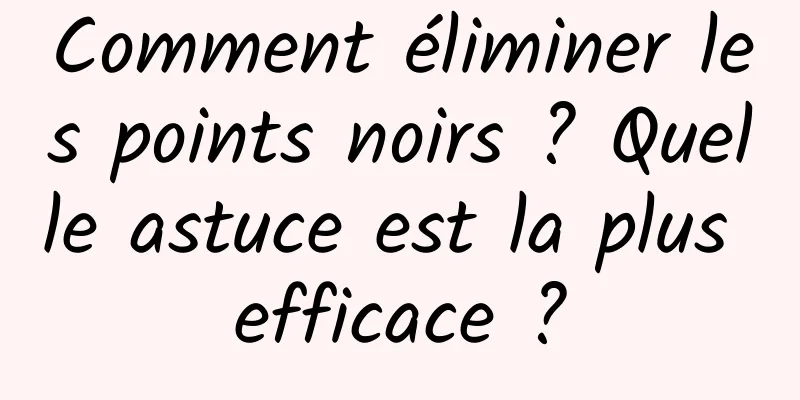 Comment éliminer les points noirs ? Quelle astuce est la plus efficace ?