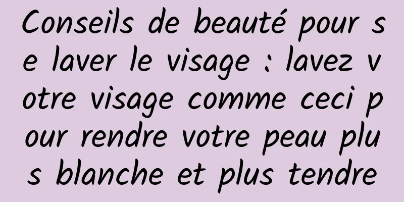Conseils de beauté pour se laver le visage : lavez votre visage comme ceci pour rendre votre peau plus blanche et plus tendre
