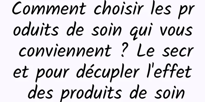 Comment choisir les produits de soin qui vous conviennent ? Le secret pour décupler l'effet des produits de soin